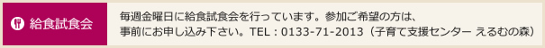 給食試食会 毎週金曜日に給食試食会を行っています。参加ご希望の方は、
事前にお申し込み下さい。TEL：0133-71-2013（子育て支援センター えるむの森）
